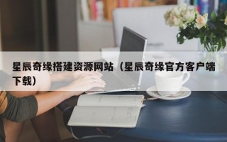 毕节星辰奇缘搭建资源网站（星辰奇缘官方客户端下载）
