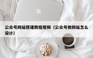 毕节公众号网站搭建教程视频（公众号微网站怎么设计）