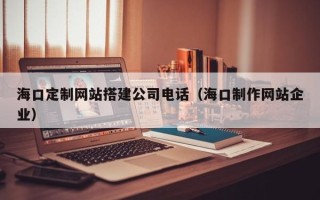 毕节海口定制网站搭建公司电话（海口制作网站企业）