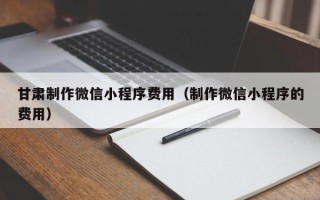 毕节甘肃制作微信小程序费用（制作微信小程序的费用）