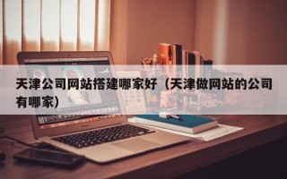 毕节天津公司网站搭建哪家好（天津做网站的公司有哪家）