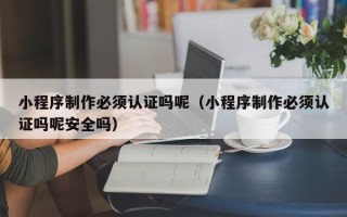 毕节小程序制作必须认证吗呢（小程序制作必须认证吗呢安全吗）