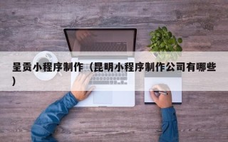 毕节呈贡小程序制作（昆明小程序制作公司有哪些）