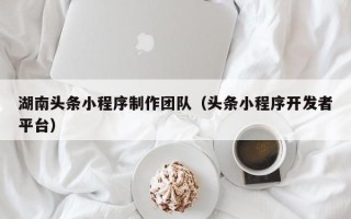 毕节湖南头条小程序制作团队（头条小程序开发者平台）