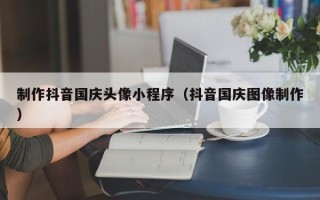 毕节制作抖音国庆头像小程序（抖音国庆图像制作）