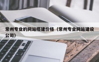 毕节常州专业的网站搭建价格（常州专业网站建设公司）