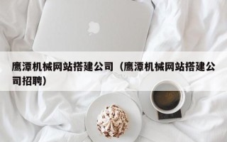 毕节鹰潭机械网站搭建公司（鹰潭机械网站搭建公司招聘）