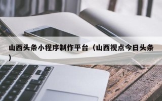 毕节山西头条小程序制作平台（山西视点今日头条）